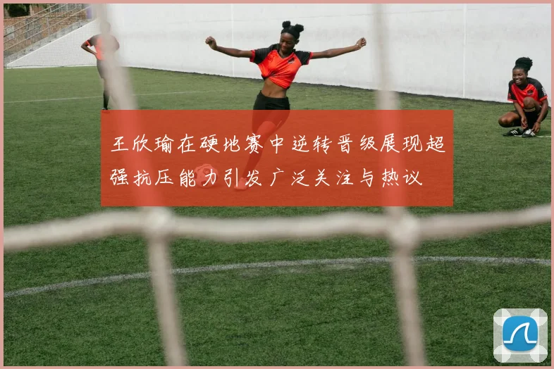 王欣瑜在硬地赛中逆转晋级展现超强抗压能力引发广泛关注与热议