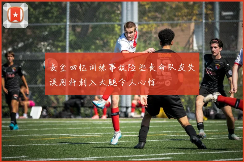 麦金回忆训练事故险些丧命队友失误用杆刺入大腿令人心惊