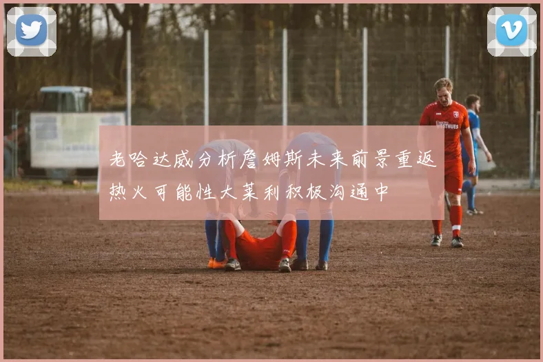 老哈达威分析詹姆斯未来前景重返热火可能性大莱利积极沟通中