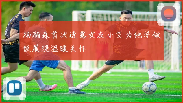 杨瀚森首次透露女友小艾为他学做饭展现温暖关怀