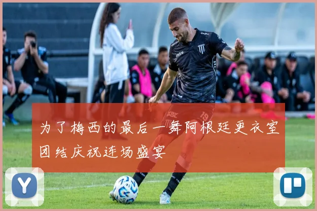为了梅西的最后一舞阿根廷更衣室团结庆祝连场盛宴
