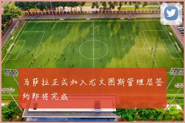 马萨拉正式加入尤文图斯管理层签约即将完成