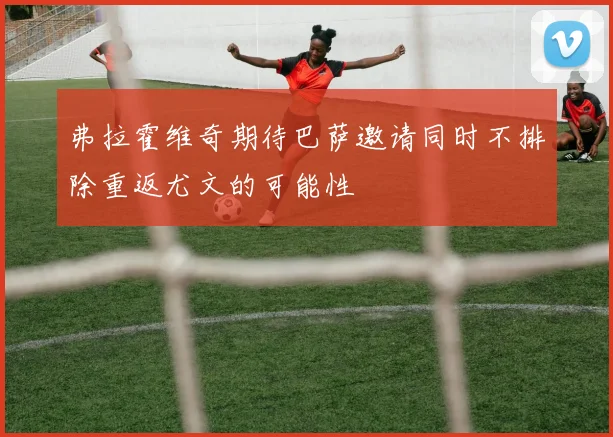 弗拉霍维奇期待巴萨邀请同时不排除重返尤文的可能性