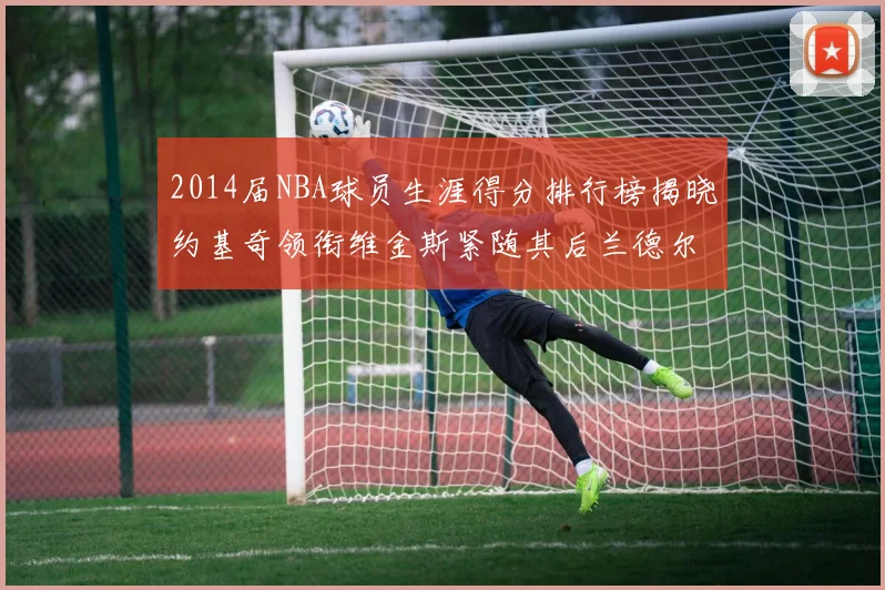 2014届NBA球员生涯得分排行榜揭晓约基奇领衔维金斯紧随其后兰德尔名列第三