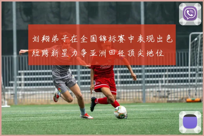 刘翔弟子在全国锦标赛中表现出色短跨新星力争亚洲田径顶尖地位