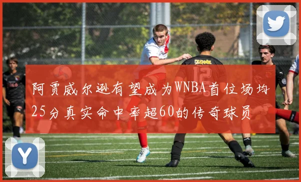 阿贾威尔逊有望成为WNBA首位场均25分真实命中率超60的传奇球员