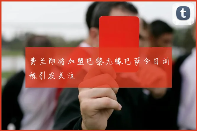 费兰即将加盟巴黎无缘巴萨今日训练引发关注