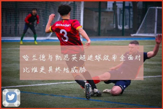 哈兰德与凯恩英超进球效率全面对比谁更具终结威胁