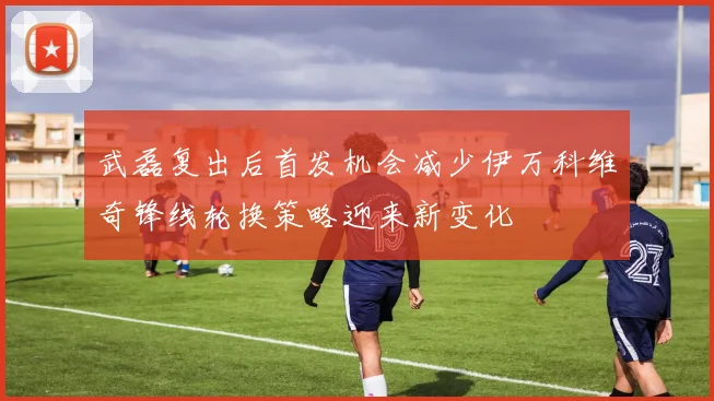 武磊复出后首发机会减少伊万科维奇锋线轮换策略迎来新变化