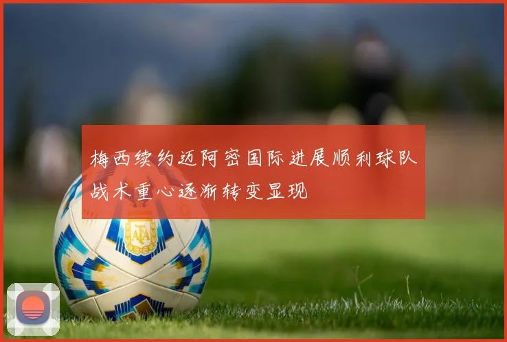 梅西续约迈阿密国际进展顺利球队战术重心逐渐转变显现